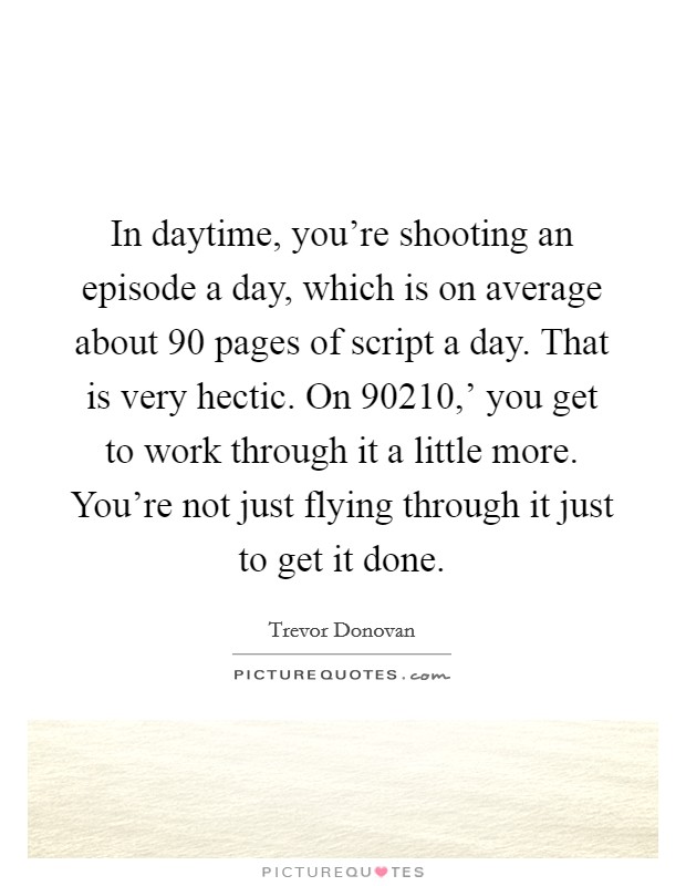 In daytime, you're shooting an episode a day, which is on average about 90 pages of script a day. That is very hectic. On  90210,' you get to work through it a little more. You're not just flying through it just to get it done. Picture Quote #1