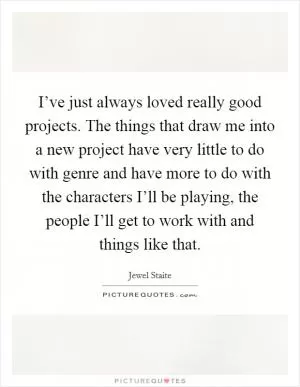 I’ve just always loved really good projects. The things that draw me into a new project have very little to do with genre and have more to do with the characters I’ll be playing, the people I’ll get to work with and things like that Picture Quote #1