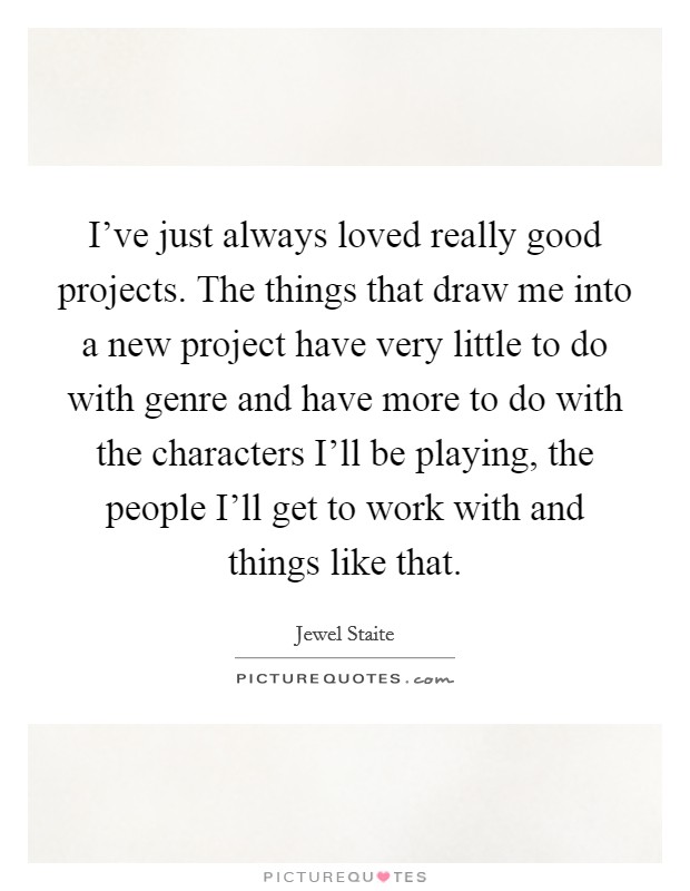 I've just always loved really good projects. The things that draw me into a new project have very little to do with genre and have more to do with the characters I'll be playing, the people I'll get to work with and things like that. Picture Quote #1