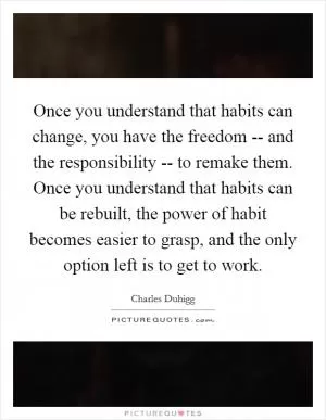 Once you understand that habits can change, you have the freedom -- and the responsibility -- to remake them. Once you understand that habits can be rebuilt, the power of habit becomes easier to grasp, and the only option left is to get to work Picture Quote #1