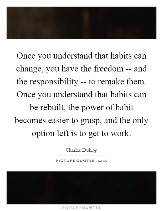 Once you understand that habits can change, you have the freedom -- and the responsibility -- to remake them. Once you understand that habits can be rebuilt, the power of habit becomes easier to grasp, and the only option left is to get to work. Picture Quote #1