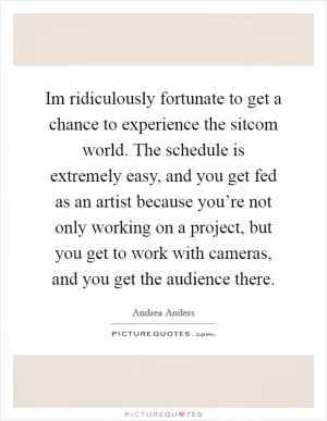 Im ridiculously fortunate to get a chance to experience the sitcom world. The schedule is extremely easy, and you get fed as an artist because you’re not only working on a project, but you get to work with cameras, and you get the audience there Picture Quote #1