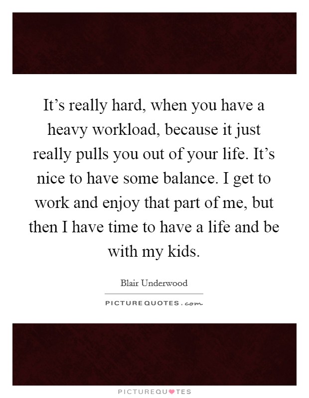 It's really hard, when you have a heavy workload, because it just really pulls you out of your life. It's nice to have some balance. I get to work and enjoy that part of me, but then I have time to have a life and be with my kids. Picture Quote #1