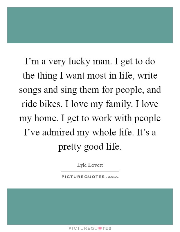 I'm a very lucky man. I get to do the thing I want most in life, write songs and sing them for people, and ride bikes. I love my family. I love my home. I get to work with people I've admired my whole life. It's a pretty good life. Picture Quote #1