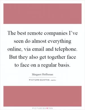 The best remote companies I’ve seen do almost everything online, via email and telephone. But they also get together face to face on a regular basis Picture Quote #1