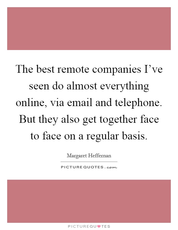 The best remote companies I've seen do almost everything online, via email and telephone. But they also get together face to face on a regular basis. Picture Quote #1