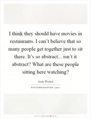 I think they should have movies in restaurants. I can’t believe that so many people get together just to sit there. It’s so abstract... isn’t it abstract? What are these people sitting here watching? Picture Quote #1
