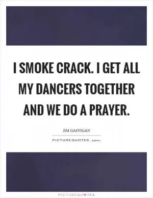 I smoke crack. I get all my dancers together and we do a prayer Picture Quote #1