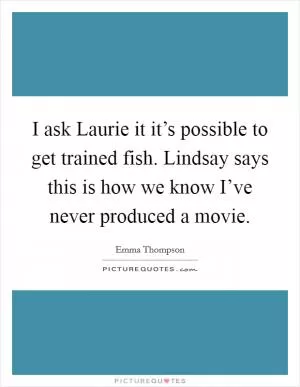 I ask Laurie it it’s possible to get trained fish. Lindsay says this is how we know I’ve never produced a movie Picture Quote #1