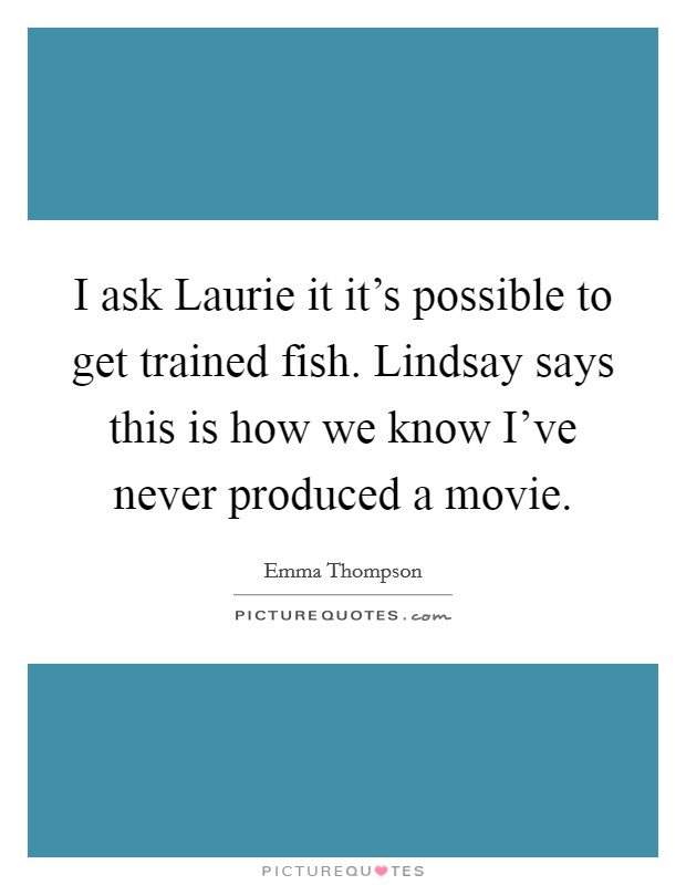 I ask Laurie it it's possible to get trained fish. Lindsay says this is how we know I've never produced a movie. Picture Quote #1