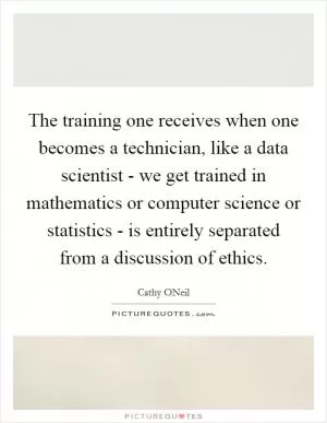 The training one receives when one becomes a technician, like a data scientist - we get trained in mathematics or computer science or statistics - is entirely separated from a discussion of ethics Picture Quote #1