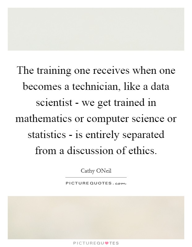 The training one receives when one becomes a technician, like a data scientist - we get trained in mathematics or computer science or statistics - is entirely separated from a discussion of ethics. Picture Quote #1