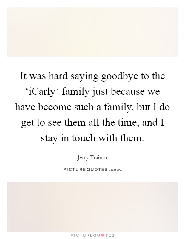 It was hard saying goodbye to the ‘iCarly' family just because we have become such a family, but I do get to see them all the time, and I stay in touch with them. Picture Quote #1