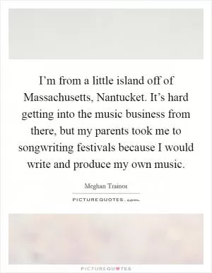 I’m from a little island off of Massachusetts, Nantucket. It’s hard getting into the music business from there, but my parents took me to songwriting festivals because I would write and produce my own music Picture Quote #1