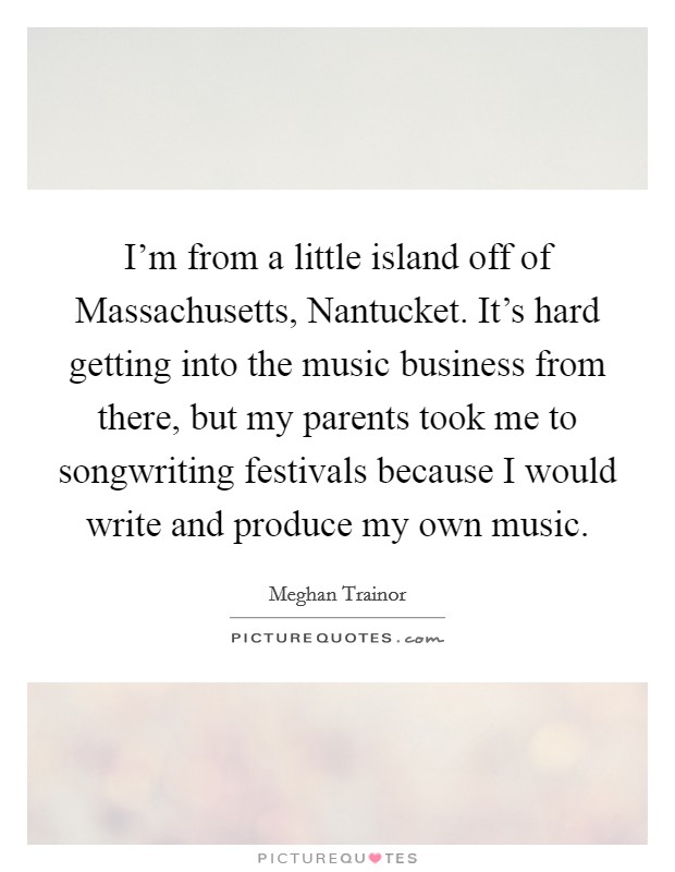 I'm from a little island off of Massachusetts, Nantucket. It's hard getting into the music business from there, but my parents took me to songwriting festivals because I would write and produce my own music. Picture Quote #1