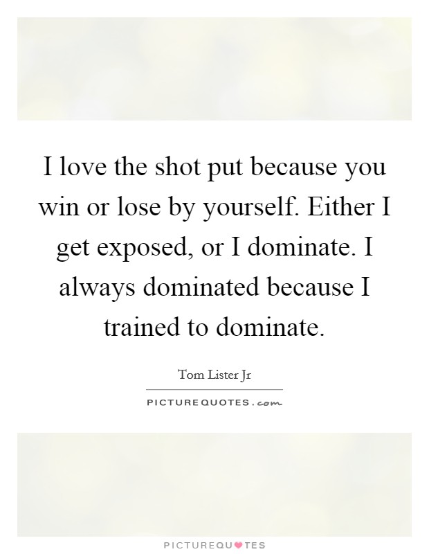 I love the shot put because you win or lose by yourself. Either I get exposed, or I dominate. I always dominated because I trained to dominate. Picture Quote #1