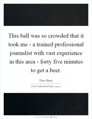 This ball was so crowded that it took me - a trained professional journalist with vast experience in this area - forty five minutes to get a beer Picture Quote #1