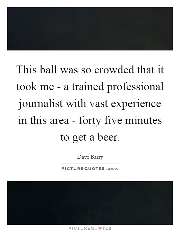 This ball was so crowded that it took me - a trained professional journalist with vast experience in this area - forty five minutes to get a beer. Picture Quote #1