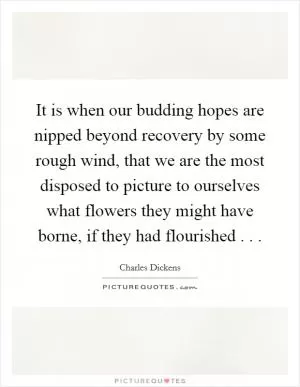 It is when our budding hopes are nipped beyond recovery by some rough wind, that we are the most disposed to picture to ourselves what flowers they might have borne, if they had flourished . .  Picture Quote #1