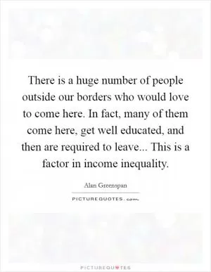 There is a huge number of people outside our borders who would love to come here. In fact, many of them come here, get well educated, and then are required to leave... This is a factor in income inequality Picture Quote #1