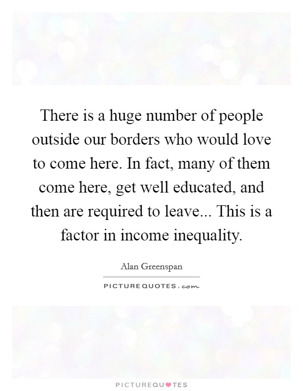 There is a huge number of people outside our borders who would love to come here. In fact, many of them come here, get well educated, and then are required to leave... This is a factor in income inequality. Picture Quote #1