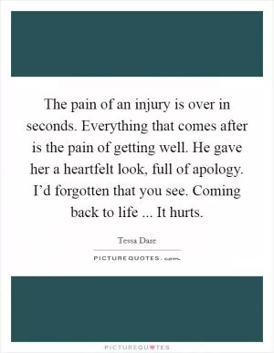 The pain of an injury is over in seconds. Everything that comes after is the pain of getting well. He gave her a heartfelt look, full of apology. I’d forgotten that you see. Coming back to life ... It hurts Picture Quote #1