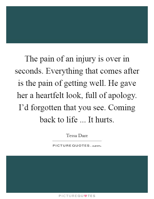 The pain of an injury is over in seconds. Everything that comes after is the pain of getting well. He gave her a heartfelt look, full of apology. I'd forgotten that you see. Coming back to life ... It hurts. Picture Quote #1