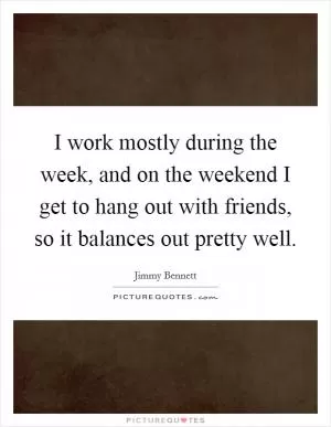 I work mostly during the week, and on the weekend I get to hang out with friends, so it balances out pretty well Picture Quote #1