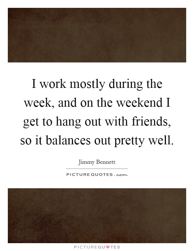 I work mostly during the week, and on the weekend I get to hang out with friends, so it balances out pretty well. Picture Quote #1