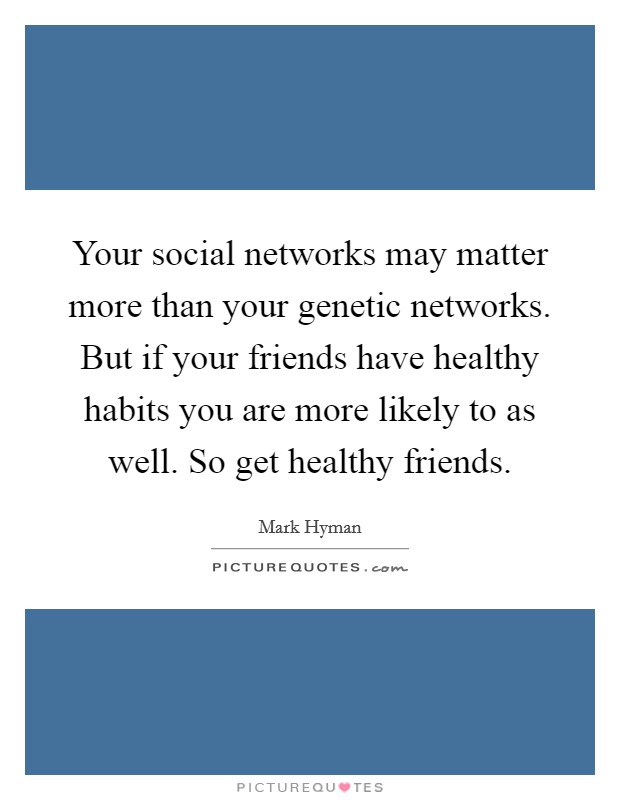 Your social networks may matter more than your genetic networks. But if your friends have healthy habits you are more likely to as well. So get healthy friends. Picture Quote #1