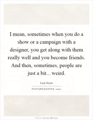 I mean, sometimes when you do a show or a campaign with a designer, you get along with them really well and you become friends. And then, sometimes, people are just a bit... weird Picture Quote #1