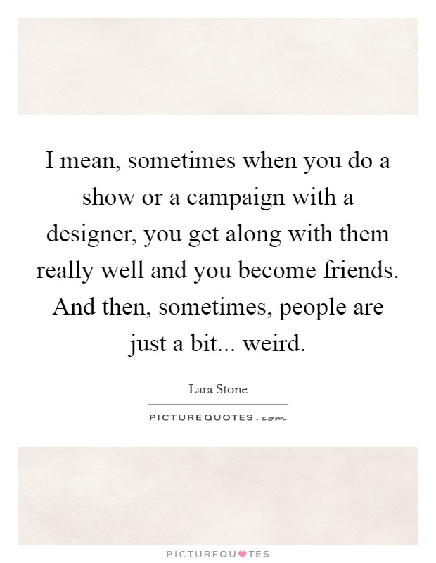 I mean, sometimes when you do a show or a campaign with a designer, you get along with them really well and you become friends. And then, sometimes, people are just a bit... weird. Picture Quote #1