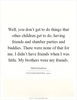 Well, you don’t get to do things that other children get to do, having friends and slumber parties and buddies. There were none of that for me. I didn’t have friends when I was little. My brothers were my friends Picture Quote #1
