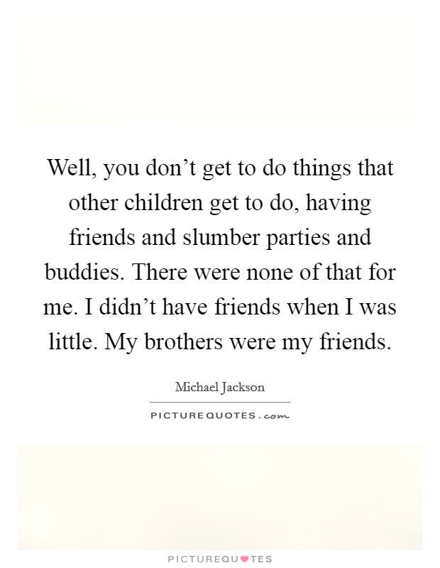 Well, you don't get to do things that other children get to do, having friends and slumber parties and buddies. There were none of that for me. I didn't have friends when I was little. My brothers were my friends. Picture Quote #1