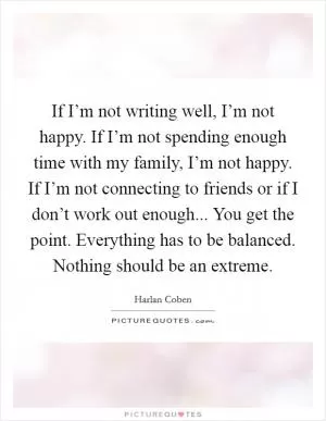 If I’m not writing well, I’m not happy. If I’m not spending enough time with my family, I’m not happy. If I’m not connecting to friends or if I don’t work out enough... You get the point. Everything has to be balanced. Nothing should be an extreme Picture Quote #1