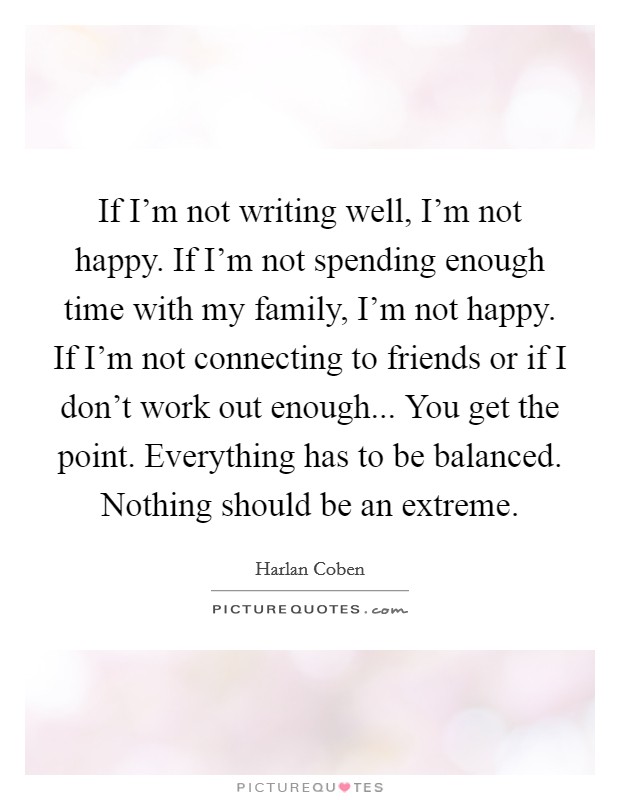If I'm not writing well, I'm not happy. If I'm not spending enough time with my family, I'm not happy. If I'm not connecting to friends or if I don't work out enough... You get the point. Everything has to be balanced. Nothing should be an extreme. Picture Quote #1