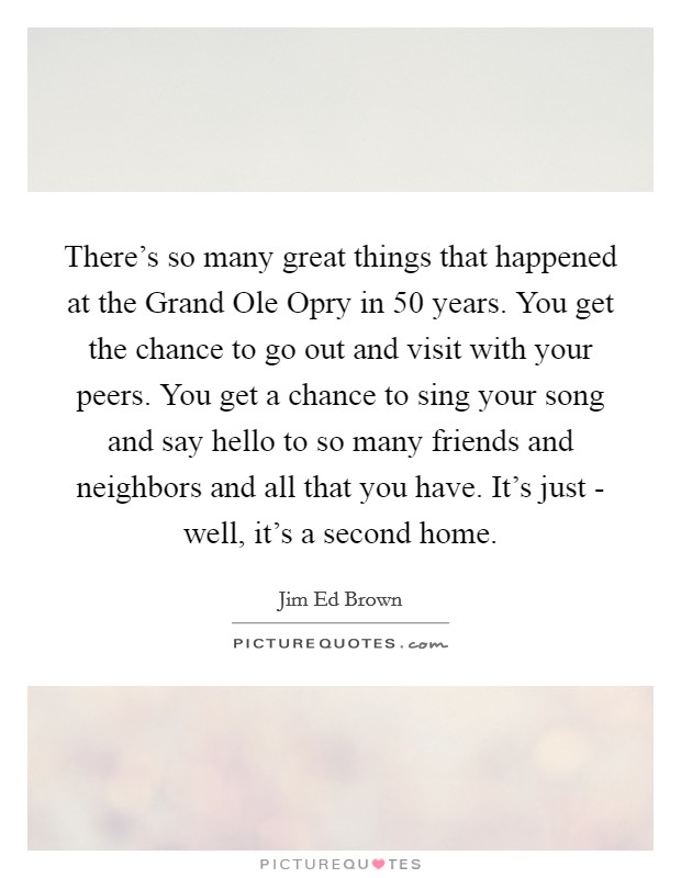 There's so many great things that happened at the Grand Ole Opry in 50 years. You get the chance to go out and visit with your peers. You get a chance to sing your song and say hello to so many friends and neighbors and all that you have. It's just - well, it's a second home. Picture Quote #1