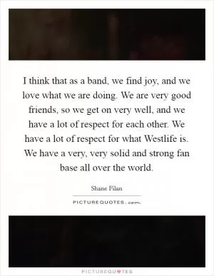 I think that as a band, we find joy, and we love what we are doing. We are very good friends, so we get on very well, and we have a lot of respect for each other. We have a lot of respect for what Westlife is. We have a very, very solid and strong fan base all over the world Picture Quote #1