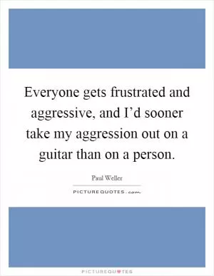Everyone gets frustrated and aggressive, and I’d sooner take my aggression out on a guitar than on a person Picture Quote #1