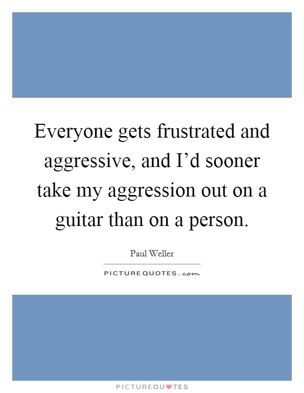 Everyone gets frustrated and aggressive, and I'd sooner take my aggression out on a guitar than on a person. Picture Quote #1