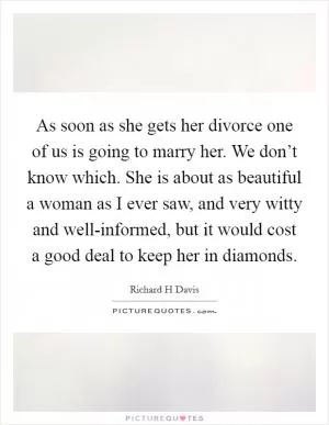 As soon as she gets her divorce one of us is going to marry her. We don’t know which. She is about as beautiful a woman as I ever saw, and very witty and well-informed, but it would cost a good deal to keep her in diamonds Picture Quote #1