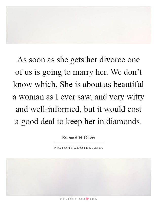 As soon as she gets her divorce one of us is going to marry her. We don't know which. She is about as beautiful a woman as I ever saw, and very witty and well-informed, but it would cost a good deal to keep her in diamonds. Picture Quote #1