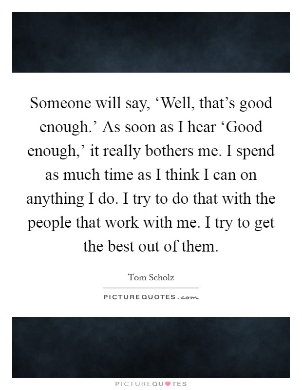 Someone will say, ‘Well, that's good enough.' As soon as I hear ‘Good enough,' it really bothers me. I spend as much time as I think I can on anything I do. I try to do that with the people that work with me. I try to get the best out of them. Picture Quote #1