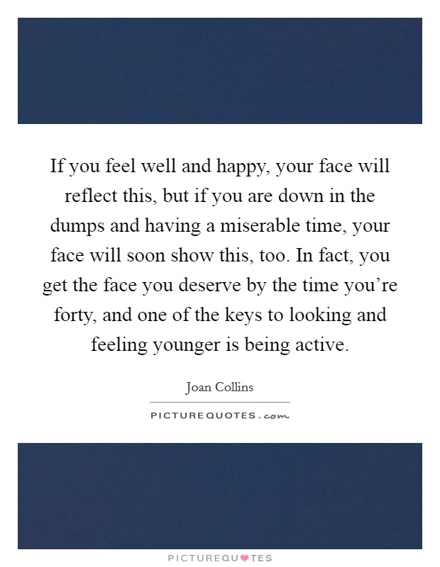 If you feel well and happy, your face will reflect this, but if you are down in the dumps and having a miserable time, your face will soon show this, too. In fact, you get the face you deserve by the time you're forty, and one of the keys to looking and feeling younger is being active. Picture Quote #1