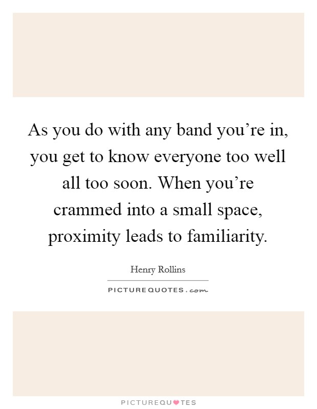 As you do with any band you're in, you get to know everyone too well all too soon. When you're crammed into a small space, proximity leads to familiarity. Picture Quote #1