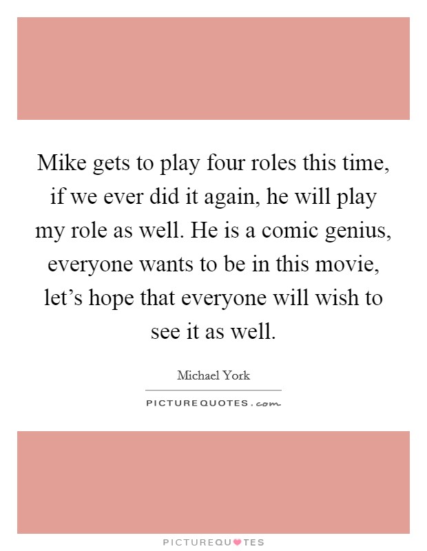 Mike gets to play four roles this time, if we ever did it again, he will play my role as well. He is a comic genius, everyone wants to be in this movie, let's hope that everyone will wish to see it as well. Picture Quote #1