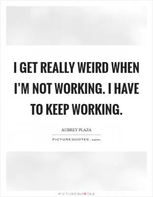 I get really weird when I’m not working. I have to keep working Picture Quote #1