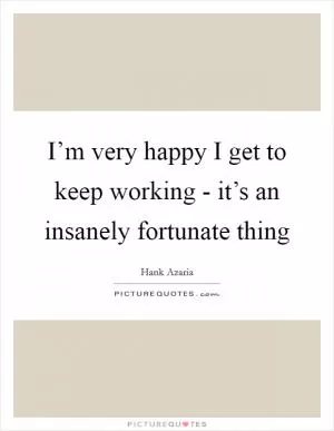 I’m very happy I get to keep working - it’s an insanely fortunate thing Picture Quote #1