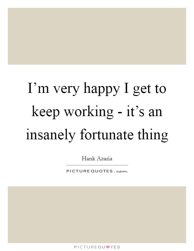 I'm very happy I get to keep working - it's an insanely fortunate thing Picture Quote #1