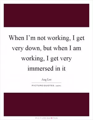 When I’m not working, I get very down, but when I am working, I get very immersed in it Picture Quote #1